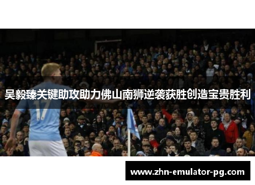 吴毅臻关键助攻助力佛山南狮逆袭获胜创造宝贵胜利