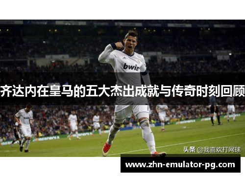 齐达内在皇马的五大杰出成就与传奇时刻回顾