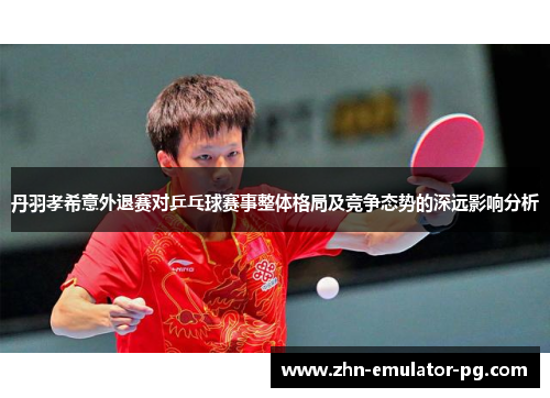 丹羽孝希意外退赛对乒乓球赛事整体格局及竞争态势的深远影响分析