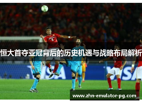 恒大首夺亚冠背后的历史机遇与战略布局解析