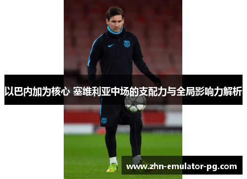 以巴内加为核心 塞维利亚中场的支配力与全局影响力解析