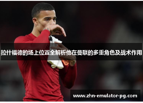 拉什福德的场上位置全解析他在曼联的多重角色及战术作用