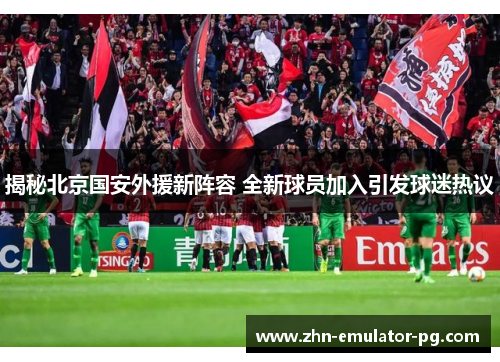 揭秘北京国安外援新阵容 全新球员加入引发球迷热议
