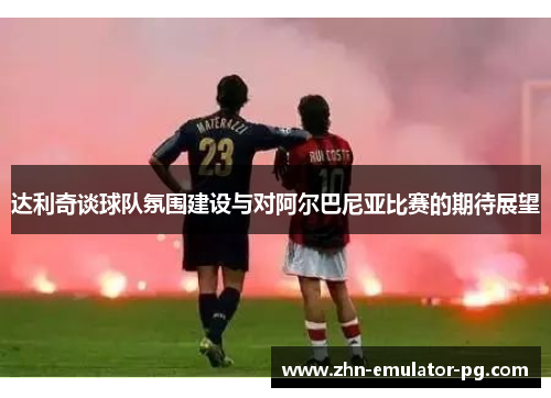 达利奇谈球队氛围建设与对阿尔巴尼亚比赛的期待展望