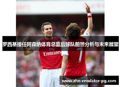 罗西基接任阿森纳体育总监后球队前景分析与未来展望