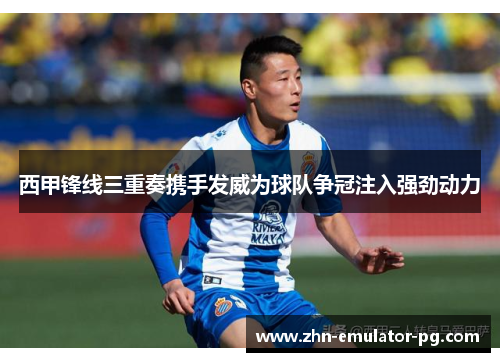 西甲锋线三重奏携手发威为球队争冠注入强劲动力