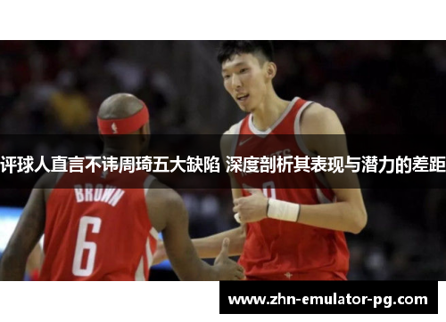 评球人直言不讳周琦五大缺陷 深度剖析其表现与潜力的差距