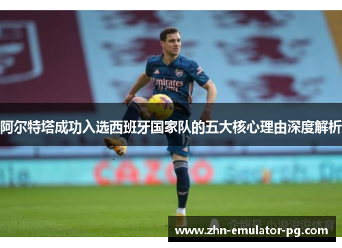 阿尔特塔成功入选西班牙国家队的五大核心理由深度解析