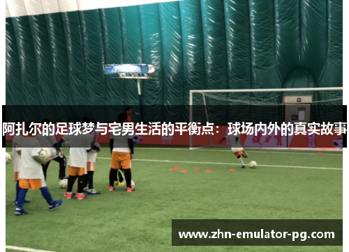 阿扎尔的足球梦与宅男生活的平衡点：球场内外的真实故事