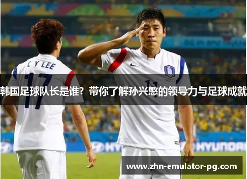 韩国足球队长是谁？带你了解孙兴慜的领导力与足球成就