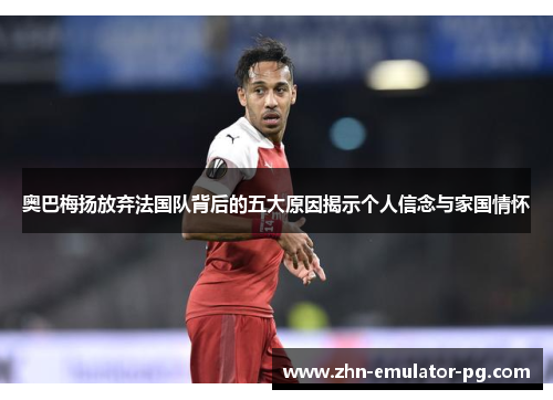 奥巴梅扬放弃法国队背后的五大原因揭示个人信念与家国情怀