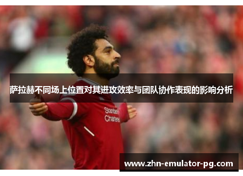 萨拉赫不同场上位置对其进攻效率与团队协作表现的影响分析