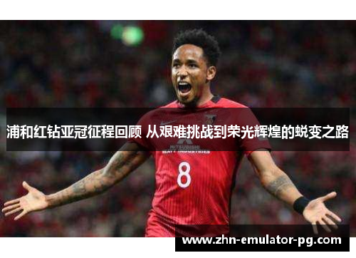 浦和红钻亚冠征程回顾 从艰难挑战到荣光辉煌的蜕变之路