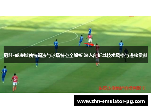 尼科-威廉斯独特踢法与球场特点全解析 深入剖析其技术风格与进攻贡献