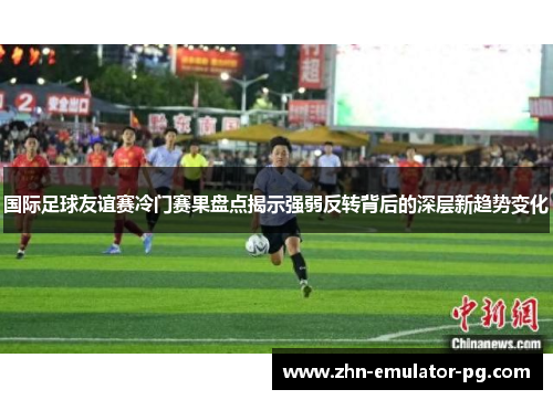 国际足球友谊赛冷门赛果盘点揭示强弱反转背后的深层新趋势变化