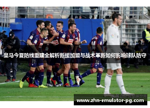 皇马今夏防线重建全解析新援加盟与战术革新如何影响球队防守