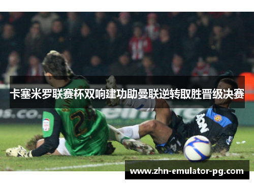 卡塞米罗联赛杯双响建功助曼联逆转取胜晋级决赛